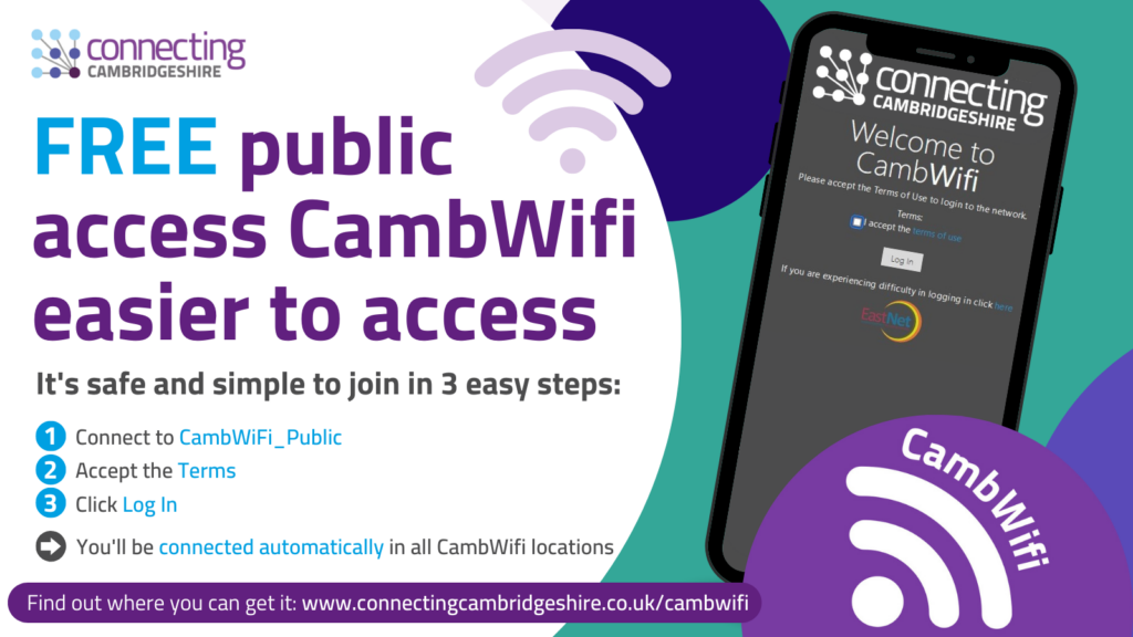 How to access CambWifi It’s safe and simple to join: Choose ‘CambWifi_Public‘ in your device’s Wifi settings. Read and accept the Terms. Click the ‘Log In’ button – you are now connected! The new login process will only need to be completed once every six months. Users will then be logged in to free Wifi automatically in all CambWifi locations across the County.